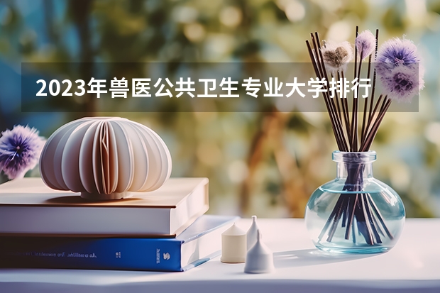 2023年兽医公共卫生专业大学排行榜 兽医公共卫生专业前十名大学