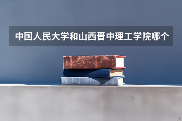 中国人民大学和山西晋中理工学院哪个值得报