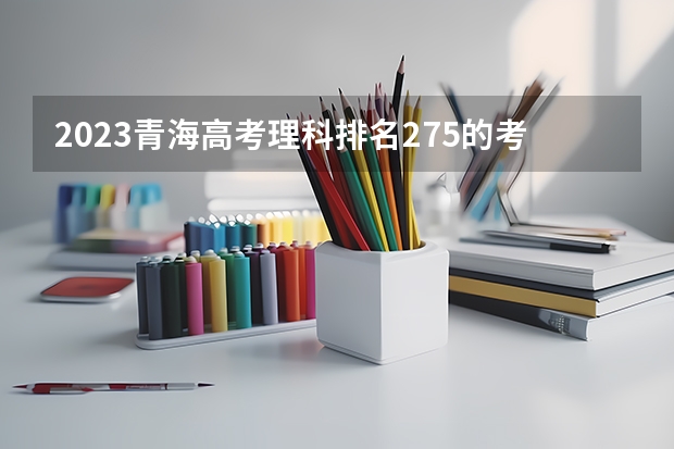 2023青海高考理科排名275的考生报什么大学好 往年录取分数线