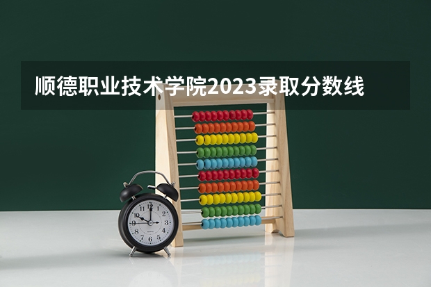 顺德职业技术学院2023录取分数线（顺德职业技术学院多少分能上）