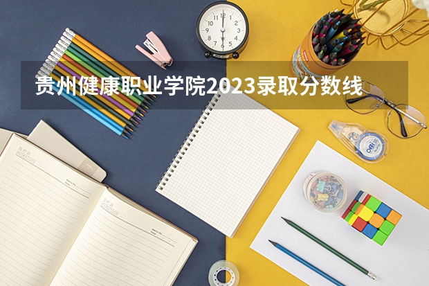 贵州健康职业学院2023录取分数线（贵州健康职业学院多少分能上）