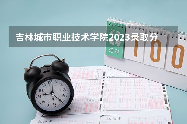吉林城市职业技术学院2023录取分数线（吉林城市职业技术学院多少分能上）
