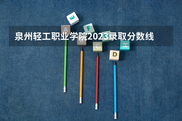 泉州轻工职业学院2023录取分数线（泉州轻工职业学院多少分能上）