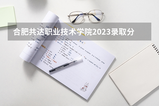 合肥共达职业技术学院2023录取分数线（合肥共达职业技术学院多少分能上）