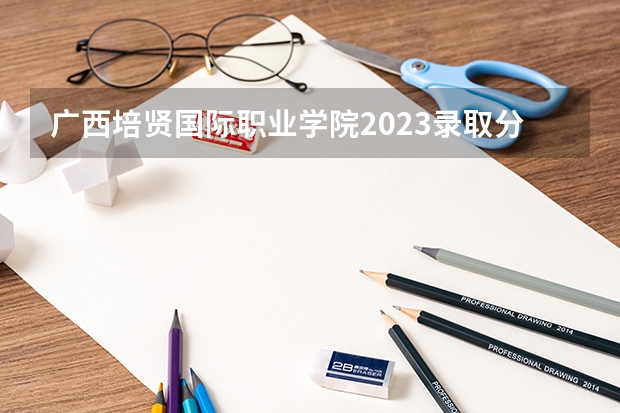 广西培贤国际职业学院2023录取分数线（广西培贤国际职业学院多少分能上）