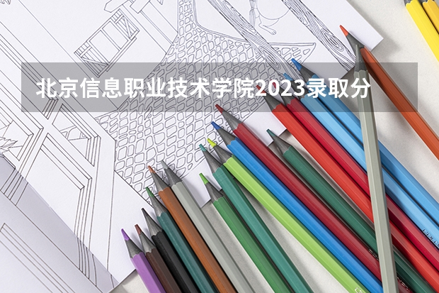 北京信息职业技术学院2023录取分数线（北京信息职业技术学院多少分能上）