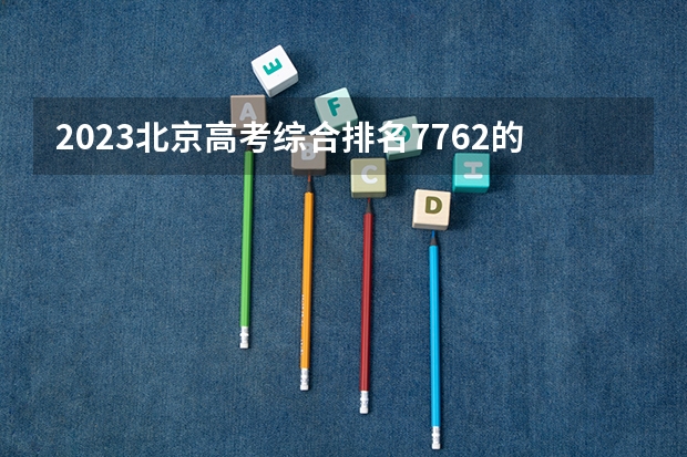 2023北京高考综合排名7762的考生报什么大学好 往年录取分数线