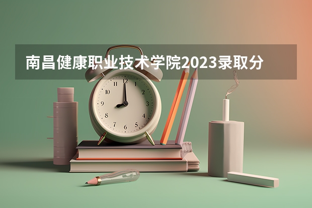 南昌健康职业技术学院2023录取分数线（南昌健康职业技术学院多少分能上）