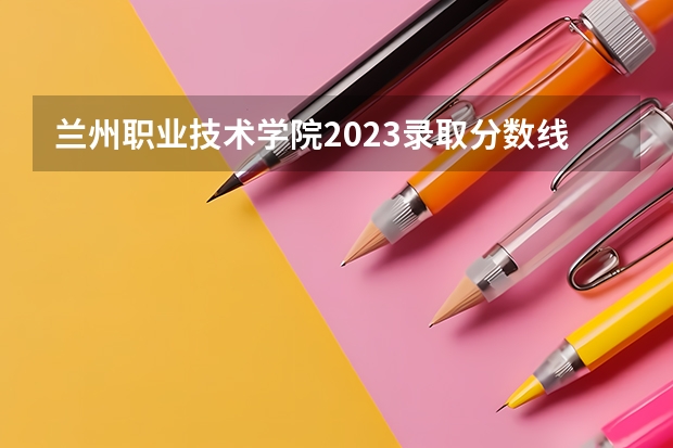 兰州职业技术学院2023录取分数线（兰州职业技术学院多少分能上）