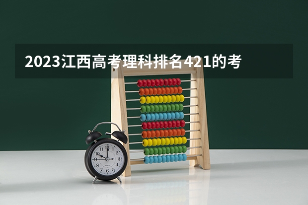 2023江西高考理科排名421的考生报什么大学好 往年录取分数线
