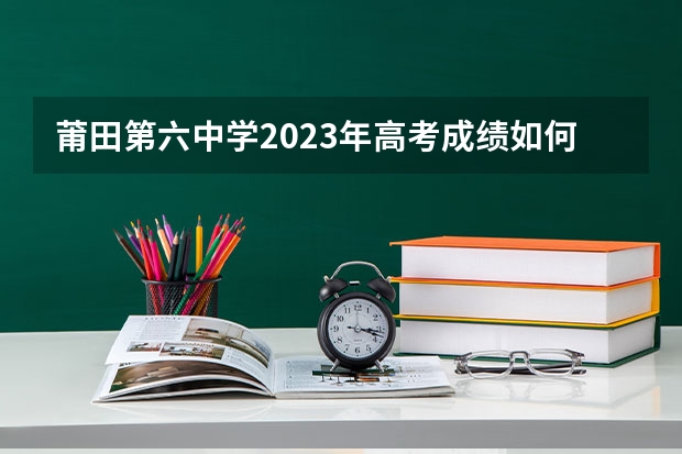 莆田第六中学2023年高考成绩如何?