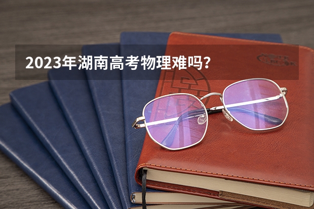 2023年湖南高考物理难吗？