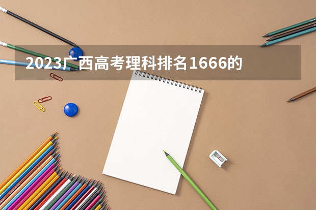 2023广西高考理科排名1666的考生报什么大学好 往年录取分数线